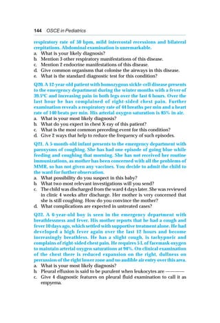 144 OSCE in Pediatrics
respiratory rate of 50 bpm, mild intercostal recessions and bilateral
crepitations. Abdominal examination is unremarkable.
a. What is your likely diagnosis?
b. Mention 3 other respiratory manifestations of this disease.
c. Mention 2 endocrine manifestations of this disease.
d. Give common organisms that colonise the airways in this disease.
e. What is the standard diagnostic test for this condition?
Q20. A 12-year-old patient with homozygous sickle-cell disease presents
to the emergency department during the winter months with a fever of
39.5oC and increasing pain in both legs over the last 6 hours. Over the
last hour he has complained of right-sided chest pain. Further
examination reveals a respiratory rate of 44 breaths per min and a heart
rate of 140 beats per min. His arterial oxygen saturation is 85% in air.
a. What is your most likely diagnosis?
b. What do you expect in chest X-ray of this patient?
c. What is the most common preceding event for this condition?
d. Give 2 ways that help to reduce the frequency of such episodes.
Q21. A 5-month-old infant presents to the emergency department with
paroxysms of coughing. She has had one episode of going blue while
feeding and coughing that morning. She has not received her routine
immunizations, as mother has been concerned with all the problems of
MMR, so has not given any vaccines. You decide to admit the child to
the ward for further observation.
a. What possibility do you suspect in this baby?
b. What two most relevant investigations will you send?
c. The child was discharged from the ward 4 days later. She was reviewed
in clinic 4 weeks after discharge. Her mother is very concerned that
she is still coughing. How do you convince the mother?
d. What complications are expected in untreated cases?
Q22. A 6-year-old boy is seen in the emergency department with
breathlessness and fever. His mother reports that he had a cough and
fever 10 days ago, which settled with supportive treatment alone. He had
developed a high fever again over the last 12 hours and become
increasingly breathless. He has a slight cough, is tachypneic and
complains of right-sided chest pain. He requires 5 L of facemask oxygen
to maintain arterial oxygen saturations at 94%. On clinical examination
of the chest there is reduced expansion on the right, dullness on
percussion of the right lower zone and no audible air entry over this area.
a. What is your most likely diagnosis?
b. Pleural effusion is said to be purulent when leukocytes are ————
c. Give 4 diagnostic features on pleural fluid examination to call it as
empyema.
 