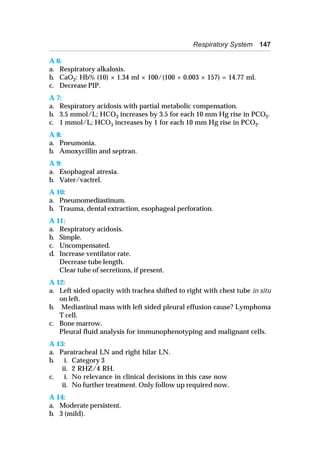Respiratory System 147
A 6:
a. Respiratory alkalosis.
b. CaO2: Hb% (10) × 1.34 ml × 100/(100 + 0.003 × 157) = 14.77 ml.
c. Decrease PIP.
A 7:
a. Respiratory acidosis with partial metabolic compensation.
b. 3.5 mmol/L; HCO3 increases by 3.5 for each 10 mm Hg rise in PCO2.
c. 1 mmol/L; HCO3 increases by 1 for each 10 mm Hg rise in PCO2.
A 8:
a. Pneumonia.
b. Amoxycillin and septran.
A 9:
a. Esophageal atresia.
b. Vater/vactrel.
A 10:
a. Pneumomediastinum.
b. Trauma, dental extraction, esophageal perforation.
A 11:
a. Respiratory acidosis.
b. Simple.
c. Uncompensated.
d. Increase ventilator rate.
Decrease tube length.
Clear tube of secretions, if present.
A 12:
a. Left sided opacity with trachea shifted to right with chest tube in situ
on left.
b. Mediastinal mass with left sided pleural effusion cause? Lymphoma
T cell.
c. Bone marrow.
Pleural fluid analysis for immunophenotyping and malignant cells.
A 13:
a. Paratracheal LN and right hilar LN.
b. i. Category 3
ii. 2 RHZ/4 RH.
c. i. No relevance in clinical decisions in this case now
ii. No further treatment. Only follow up required now.
A 14:
a. Moderate persistent.
b. 3 (mild).
 