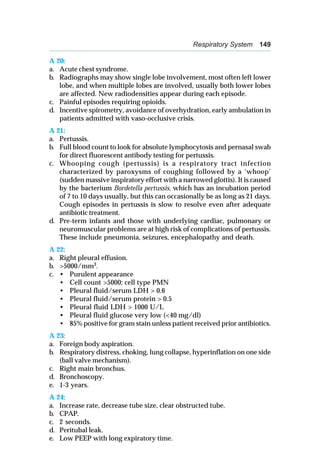 Respiratory System 149
A 20:
a. Acute chest syndrome.
b. Radiographs may show single lobe involvement, most often left lower
lobe, and when multiple lobes are involved, usually both lower lobes
are affected. New radiodensities appear during each episode.
c. Painful episodes requiring opioids.
d. Incentive spirometry, avoidance of overhydration, early ambulation in
patients admitted with vaso-occlusive crisis.
A 21:
a. Pertussis.
b. Full blood count to look for absolute lymphocytosis and pernasal swab
for direct fluorescent antibody testing for pertussis.
c. Whooping cough (pertussis) is a respiratory tract infection
characterized by paroxysms of coughing followed by a ‘whoop’
(sudden massive inspiratory effort with a narrowed glottis). It is caused
by the bacterium Bordetella pertussis, which has an incubation period
of 7 to 10 days usually, but this can occasionally be as long as 21 days.
Cough episodes in pertussis is slow to resolve even after adequate
antibiotic treatment.
d. Pre-term infants and those with underlying cardiac, pulmonary or
neuromuscular problems are at high risk of complications of pertussis.
These include pneumonia, seizures, encephalopathy and death.
A 22:
a. Right pleural effusion.
b. >5000/mm3
.
c. • Purulent appearance
• Cell count >5000; cell type PMN
• Pleural fluid/serum LDH > 0.6
• Pleural fluid/serum protein > 0.5
• Pleural fluid LDH > 1000 U/L
• Pleural fluid glucose very low (<40 mg/dl)
• 85% positive for gram stain unless patient received prior antibiotics.
A 23:
a. Foreign body aspiration.
b. Respiratory distress, choking, lung collapse, hyperinflation on one side
(ball valve mechanism).
c. Right main bronchus.
d. Bronchoscopy.
e. 1-3 years.
A 24:
a. Increase rate, decrease tube size, clear obstructed tube.
b. CPAP.
c. 2 seconds.
d. Peritubal leak.
e. Low PEEP with long expiratory time.
 