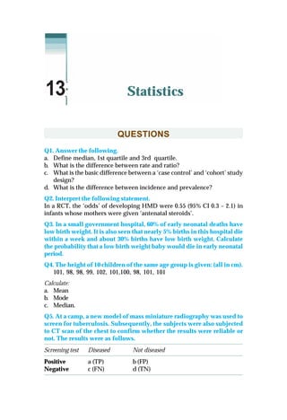 QUESTIONS
Q1. Answer the following.
a. Define median, 1st quartile and 3rd quartile.
b. What is the difference between rate and ratio?
c. What is the basic difference between a ‘case control’ and ‘cohort’ study
design?
d. What is the difference between incidence and prevalence?
Q2. Interpret the following statement.
In a RCT, the ‘odds’ of developing HMD were 0.55 (95% CI 0.3 – 2.1) in
infants whose mothers were given ‘antenatal steroids’.
Q3. In a small government hospital, 60% of early neonatal deaths have
low birth weight. It is also seen that nearly 5% births in this hospital die
within a week and about 30% births have low birth weight. Calculate
the probability that a low birth weight baby would die in early neonatal
period.
Q4. The height of 10 children of the same age group is given: (all in cm).
101, 98, 98, 99, 102, 101,100, 98, 101, 101
Calculate:
a. Mean
b. Mode
c. Median.
Q5. At a camp, a new model of mass miniature radiography was used to
screen for tuberculosis. Subsequently, the subjects were also subjected
to CT scan of the chest to confirm whether the results were reliable or
not. The results were as follows.
Screening test Diseased Not diseased
Positive a (TP) b (FP)
Negative c (FN) d (TN)
Statistics13
 