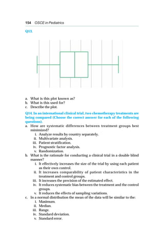 154 OSCE in Pediatrics
Q13.
a. What is this plot known as?
b. What is this used for?
c. Describe the plot.
Q14. In an international clinical trial, two chemotherapy treatments are
being compared (Choose the correct answer for each of the following
questions).
a. How are systematic differences between treatment groups best
minimized?
i. Analyze results by country separately.
ii. Multivariate analysis.
iii. Patient stratification.
iv. Prognostic factor analysis.
v. Randomization.
b. What is the rationale for conducting a clinical trial in a double blind
manner?
i. It effectively increases the size of the trial by using each patient
as their own control.
ii. It increases comparability of patient characteristics in the
treatment and control groups.
iii. It increases the precision of the estimated effect.
iv. It reduces systematic bias between the treatment and the control
groups.
v. It reduces the effects of sampling variations.
c. In a normal distribution the mean of the data will be similar to the:
i. Maximum.
ii. Median.
iii. Range.
iv. Standard deviation.
v. Standard error.
 