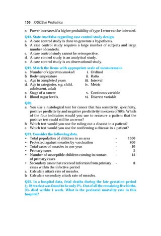 156 OSCE in Pediatrics
e. Power increases if a higher probability of type I error can be tolerated.
Q18. State true/false regarding case control study design.
a. A case control study is done to generate a hypothesis.
b. A case control study requires a large number of subjects and large
number of controls.
c. A case control study cannot be retrospective.
d. A case control study is an analytical study.
e. A case control study is an observational study.
Q19. Match the items with appropriate scale of measurement.
a. Number of cigarettes smoked i. Ordinal
b. Body temperature ii. Ratio
c. Age in completed years iii. Interval
d. Age in categories, e.g. child, iv. Metric
adolescent, adult
e. Stage of a cancer v. Continous variable
f. Blood sugar levels vi. Discrete variable
Q20.
a. You use a histological test for cancer that has sensitivity, specificity,
positive predictivity and negative predictivity in excess of 90%. Which
of the four indicators would you use to reassure a patient that the
positive test could still be an error?
b. Which test would you use for ruling out a disease in a patient?
c. Which test would you use for confirming a disease in a patient?
Q21. Consider the following data.
• Total population of children in an area - 1300
• Protected against measles by vaccination - 800
• Total cases of measles in one year - 10
• Primary cases - 2
• Number of susceptible children coming in contact - 15
of primary cases
• Secondary cases that received infection from primary - 8
cases within the infective period
a. Calculate attack rate of measles.
b. Calculate secondary attack rate of measles.
Q22. In a hospital data, fetal deaths during the late gestation period
(> 28 weeks) was found to be only 2%. Out of all the remaining live births,
3% died within 1 week. What is the perinatal mortality rate in this
hospital?
 