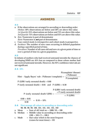 Statistics 157
ANSWERS
A 1:
a. If the observations are arranged in ascending or descending order:
Median: 50% observations are below and 50% are above this value.
1st Quartile: 25% observations are below and 75% are above this value.
3rd Quartile: 75% observations are below and 25% are above this value.
b. Rate: Numerator is part of denominator
Ratio: Numerator is not part of denominator.
c. Case control study is retrospective and cohort study is prospective.
d. Incidence: The number of new cases occurring in defined population
during a specified period of time.
Prevalence: Number of all cases old and new at a given point of time or
over a period of time in a given population.
A 2:
In infants of mothers who had received antenatal steroids the chances of
developing HMD are 45% less as compared to those whose mother had
not received antenatal steroids. However, the 95% confidence intervals are
not significant.
A 3: 10%
P(complaint/disease)
× P(disease)
Hint – Apply Bayes’ rule : P(disease/complaint) = ______________________
P (complaint)
P (LBW/early neonatal death) = 0.60
P (early neonatal death) = 0.05 and P (LBW) = 0.30
P (LBW/early neonatal death)
× P (early neonatal death)
P (early neonatal death/LBW) = __________________________________
× P (LBW)
0.60 × 0.05
= ________________ = 0.10 = 10%
0.30
A 4: First arrange all values in ascending or descending order
98, 98, 98, 99, 100, 101, 101, 101, 101, 102
a. Mean = Sum of all/total no = 1000/10 = 100
b. Median = Middle value in ascending or descending order
(100 + 101)/2 = 100.5
c. Mode = that value which is the most frequent
(comes for most times) = 101
 