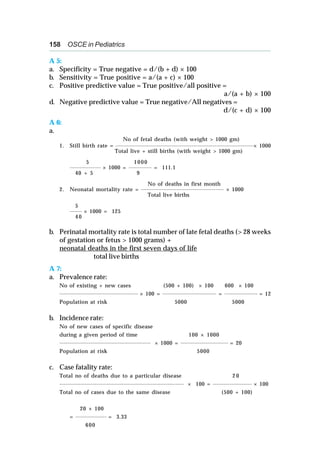 158 OSCE in Pediatrics
A 5:
a. Specificity = True negative = d/(b + d) × 100
b. Sensitivity = True positive = a/(a + c) × 100
c. Positive predictive value = True positive/all positive =
a/(a + b) × 100
d. Negative predictive value = True negative/All negatives =
d/(c + d) × 100
A 6:
a.
No of fetal deaths (with weight > 1000 gm)
1. Still birth rate = ___________________________________________________________________
× 1000
Total live + still births (with weight > 1000 gm)
5 1000
_______________ × 1000 = ___________ = 111.1
40 + 5 9
No of deaths in first month
2. Neonatal mortality rate = ________________________________________ × 1000
Total live births
5
______
× 1000 = 125
4 0
b. Perinatal mortality rate is total number of late fetal deaths (> 28 weeks
of gestation or fetus > 1000 grams) +
neonatal deaths in the first seven days of life
total live births
A 7:
a. Prevalence rate:
No of existing + new cases (500 + 100) × 100 600 × 100
______________________________________ × 100 = __________________________ = ________________ = 12
Population at risk 5000 5000
b. Incidence rate:
No of new cases of specific disease
during a given period of time 100 × 1000
____________________________________________ × 1000 = _______________________ = 20
Population at risk 5000
c. Case fatality rate:
Total no of deaths due to a particular disease 2 0
____________________________________________________________ × 100 = ___________________ × 100
Total no of cases due to the same disease (500 + 100)
20 × 100
= _______________ = 3.33
600
 