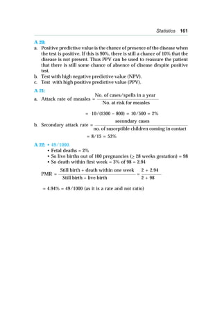 Statistics 161
A 20:
a. Positive predictive value is the chance of presence of the disease when
the test is positive. If this is 90%, there is still a chance of 10% that the
disease is not present. Thus PPV can be used to reassure the patient
that there is still some chance of absence of disease despite positive
test.
b. Test with high negative predictive value (NPV).
c. Test with high positive predictive value (PPV).
A 21:
No. of cases/spells in a year
a. Attack rate of measles = _____________________________________________
No. at risk for measles
= 10/(1300 – 800) = 10/500 = 2%
secondary cases
b. Secondary attack rate = ____________________________________________________________________
no. of susceptible children coming in contact
= 8/15 = 53%
A 22: • 49/1000.
• Fetal deaths = 2%
• So live births out of 100 pregnancies (> 28 weeks gestation) = 98
• So death within first week = 3% of 98 = 2.94
Still birth + death within one week 2 + 2.94
PMR = _______________________________________________________ = ______________
Still birth + live birth 2 + 98
= 4.94% = 49/1000 (as it is a rate and not ratio)
 