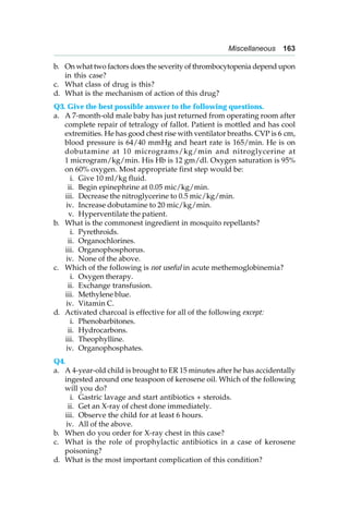 Miscellaneous 163
b. On what two factors does the severity of thrombocytopenia depend upon
in this case?
c. What class of drug is this?
d. What is the mechanism of action of this drug?
Q3. Give the best possible answer to the following questions.
a. A 7-month-old male baby has just returned from operating room after
complete repair of tetralogy of fallot. Patient is mottled and has cool
extremities. He has good chest rise with ventilator breaths. CVP is 6 cm,
blood pressure is 64/40 mmHg and heart rate is 165/min. He is on
dobutamine at 10 micrograms/kg/min and nitroglycerine at
1 microgram/kg/min. His Hb is 12 gm/dl. Oxygen saturation is 95%
on 60% oxygen. Most appropriate first step would be:
i. Give 10 ml/kg fluid.
ii. Begin epinephrine at 0.05 mic/kg/min.
iii. Decrease the nitroglycerine to 0.5 mic/kg/min.
iv. Increase dobutamine to 20 mic/kg/min.
v. Hyperventilate the patient.
b. What is the commonest ingredient in mosquito repellants?
i. Pyrethroids.
ii. Organochlorines.
iii. Organophosphorus.
iv. None of the above.
c. Which of the following is not useful in acute methemoglobinemia?
i. Oxygen therapy.
ii. Exchange transfusion.
iii. Methylene blue.
iv. Vitamin C.
d. Activated charcoal is effective for all of the following except:
i. Phenobarbitones.
ii. Hydrocarbons.
iii. Theophylline.
iv. Organophosphates.
Q4.
a. A 4-year-old child is brought to ER 15 minutes after he has accidentally
ingested around one teaspoon of kerosene oil. Which of the following
will you do?
i. Gastric lavage and start antibiotics + steroids.
ii. Get an X-ray of chest done immediately.
iii. Observe the child for at least 6 hours.
iv. All of the above.
b. When do you order for X-ray chest in this case?
c. What is the role of prophylactic antibiotics in a case of kerosene
poisoning?
d. What is the most important complication of this condition?
 