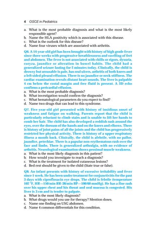 4 OSCE in Pediatrics
a. What is the most probable diagnosis and what is the most likely
responsible agent?
b. Name the HLA positivity which is associated with this disease.
c. What is the outlook for this disease?
d. Name four viruses which are associated with arthritis.
Q6. A 14-year-old girl has been brought with history of high grade fever
since three weeks with progressive breathlessness and swelling of feet
and abdomen. The fever is not associated with chills or rigors, dysuria,
coryza, jaundice or alteration in bowel habits. The child had a
generalized seizure lasting for 2 minutes today. Clinically, the child is
drowsy but arousable is pale, has oral ulcers, arthritis of both knees and
a left sided pleural effusion. There is no jaundice or neck stiffness. The
cardiac examination reveals distant heart sounds. The liver is palpable
4 cm below the costal margin and free fluid is present. A 2D echo
confirms a pericardial effusion.
a. What is the most probable diagnosis?
b. What investigation would confirm the diagnosis?
c. What hematological parameters do you expect to find?
d. Name two drugs that can lead to this syndrome.
Q7. Five-year-old girl presented with history of insidious onset of
weakness and fatigue on walking. Parents report that the child is
particularly reluctant to climb stairs and is unable to lift her hands to
comb her hair. The child has also developed a reddish rash around the
eyes, over the dorsum of the hands and on the knees and elbows. There
is history of joint pains of all the joints and the child has progressively
restricted her physical activity. There is history of a upper respiratory
illness a month back. Clinically, the child is afebrile, with no pallor,
jaundice, petechiae. There is a papular non-erythematous rash over the
face and limbs. There is generalized arthralgia, with no evidence of
arthritis. Neurological examination shows proximal muscle weakness.
a. What is the most likely diagnosis in this patient?
b. How would you investigate to reach a diagnosis?
c. What is the treatment for isolated cutaneous lesions?
d. Bed rest should be given to the child (State true or false).
Q8. An infant presents with history of excessive irritability and fever
since 1 week. He has been under treatment for conjunctivitis for the past
3 days with ciprofloxacin eye drops. The child is febrile (temperature
102 °F, HR—150/min RR-38/min BP—100/60 mmHg). He has a fine rash
over his upper chest and his throat and oral mucosa is congested. His
liver is 3 cm and is tender to palpate.
a. What is the most likely diagnosis?
b. What drugs would you use for therapy? Mention doses.
c. Name one finding on USG abdomen.
d. Name 4 common differentials for this condition.
 