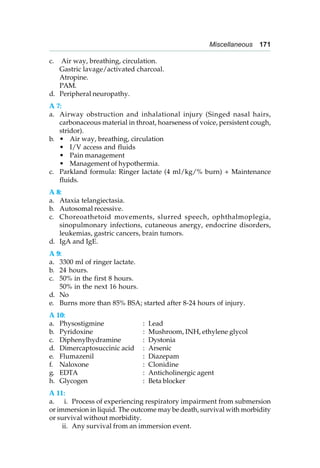 Miscellaneous 171
c. Air way, breathing, circulation.
Gastric lavage/activated charcoal.
Atropine.
PAM.
d. Peripheral neuropathy.
A 7:
a. Airway obstruction and inhalational injury (Singed nasal hairs,
carbonaceous material in throat, hoarseness of voice, persistent cough,
stridor).
b. • Air way, breathing, circulation
• I/V access and fluids
• Pain management
• Management of hypothermia.
c. Parkland formula: Ringer lactate (4 ml/kg/% burn) + Maintenance
fluids.
A 8:
a. Ataxia telangiectasia.
b. Autosomal recessive.
c. Choreoathetoid movements, slurred speech, ophthalmoplegia,
sinopulmonary infections, cutaneous anergy, endocrine disorders,
leukemias, gastric cancers, brain tumors.
d. IgA and IgE.
A 9:
a. 3300 ml of ringer lactate.
b. 24 hours.
c. 50% in the first 8 hours.
50% in the next 16 hours.
d. No
e. Burns more than 85% BSA; started after 8-24 hours of injury.
A 10:
a. Physostigmine : Lead
b. Pyridoxine : Mushroom, INH, ethylene glycol
c. Diphenylhydramine : Dystonia
d. Dimercaptosuccinic acid : Arsenic
e. Flumazenil : Diazepam
f. Naloxone : Clonidine
g. EDTA : Anticholinergic agent
h. Glycogen : Beta blocker
A 11:
a. i. Process of experiencing respiratory impairment from submersion
or immersion in liquid. The outcome may be death, survival with morbidity
or survival without morbidity.
ii. Any survival from an immersion event.
 