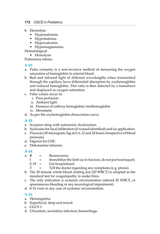 172 OSCE in Pediatrics
b. Electrolyte:
• Hypernatremia
• Hyperkalemia
• Hypercalcemia
• Hypermagnesemia.
Hematological:
• Hemolysis
Pulmonary edema
A 12:
a. Pulse oximetry is a non-invasive method of measuring the oxygen
saturation of hemoglobin in arterial blood.
b. Red and infrared light of different wavelengths when transmitted
through the capillary have differential absorption by oxyhemoglobin
and reduced hemoglobin. This ratio is then detected by a transducer
and displayed as oxygen saturation.
c. False values occur in:
i. Poor perfusion
ii. Ambient light
iii. Presence of carboxy hemoglobin/methemoglobin
iv. Movement
d. As per the oxyhemoglobin dissociation curve.
A 13:
a. Scorpion sting with autonomic dysfunction.
b. Xylocaine for local infiltration (if wound identified) and ice application.
c. Prazocin (30 microgram/kg at 0, 6, 12 and 24 hours irrespective of blood
pressure).
d. Digoxin for CHF.
e. Dobutamine infusion.
A 14:
a. R = Reassurance.
I = Immobilize the limb (as in fracture, do not put tourniquet).
G H = Get hospitalized.
T = Tell the doctor regarding any symptoms (e.g. ptosis).
b. The 20 minute whole blood clotting test (20 WBCT) is adopted as the
standard test for coagulopathy in snake bites.
c. The only indication is systemic envenomation (altered 20 WBCT, or
spontaneous bleeding or any neurological impairment).
d. 8-10 vials in any case of systemic envenomation.
A 15:
a. Hemangioma.
b. Superficial, deep and mixed.
c. GLUT-1.
d. Ulceration, secondary infection, hemorrhage.
 