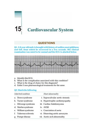 QUESTIONS
Q1. A 8-year-old male is brought with history of sudden onset giddiness
and fall, from which he recovered in a few seconds. His clinical
examination was noted to be normal and his ECG is attached below.
a. Identify this ECG.
b. What is the complication associated with this condition?
c. What is the drug of choice for this diagnosis?
d. Enlist 2 non-pharmacological treatments for the same.
Q2. Match the following.
Inherited condition Heart abnormality
a. Down syndrome i. Supravalvular aortic stenosis
b. Turner syndrome ii. Hypertrophic cardiomyopathy
c. DiGeorge syndrome iii. Cardiac rhabdomyoma
d. Marfan syndrome iv. AVSD
e. William syndrome v. Coarctation of aorta
f. Tuberous sclerosis vi. Dissecting aortic aneurysm
g. Pompe disease vii. Aortic arch abnormality
Cardiovascular System15
 