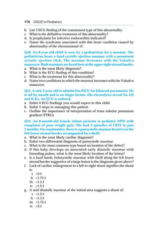 178 OSCE in Pediatrics
b. List 3 ECG finding of the commonest type of this abnormality.
c. What is the definitive treatment of this abnormality?
d. Is prophylaxis for infective endocarditis indicated?
e. Name the syndrome associated with this heart condition caused by
abnormality of the chromosomal 12.
Q10. An 8-year-old child is seen by a pediatrician for a murmur. The
pediatrician hears a loud systolic ejection murmur with a prominent
systolic ejection click. The murmur decreases with the Valsalva
maneuver. Both murmurs are heard best at the upper right sternal border.
a. What is the most likely diagnosis?
b. What is the ECG finding of this condition?
c. What is the treatment for this abnormality?
d. Name two conditions in which the murmur increases with the Valsalva
maneuver.
Q11. A sick 4-year-old is admitted in PICU for bilateral pneumonia. He
is nil by mouth and is on ringer lactate. His electrolytes reveal Na 132
and K 8.5. An ECG is ordered.
a. Enlist 4 ECG findings you would expect in this child.
b. Enlist 3 steps in managing this patient.
c. Outline the importance of interpretation of trans tubular potassium
gradient (TTKG).
Q12. An 8-month-old female infant presents to pediatric OPD with
complaint of poor weight gain. She had 3 episodes of LRTI in past
3 months. On examination, there is a pansystolic murmur heard over the
left lower sternal border accompanied by a thrill.
a. What is the most likely cardiac diagnosis?
b. Enlist two differential diagnosis of pansystolic murmur.
c. What is the most common type based on location of the defect?
d. If this baby develops an associated early diastolic murmur with
bounding pulses, what is the most likely location of the lesion?
e. Is a loud harsh, holosystolic murmur with thrill along the left lower
sternal border suggestive of a large lesion in the diagnosis given above?
f. Lack of cardiac enlargement in a left to right shunt signifies the shunt
is:
i. <2:1
ii. <1.75:1
iii. <1.5:1
iv. <1.2:1
g. A mid diastolic murmur at the mitral area suggests a shunt of:
i. >1.2:1
ii. >1.5:1
iii. >1.75:1
iv. >2:1
 