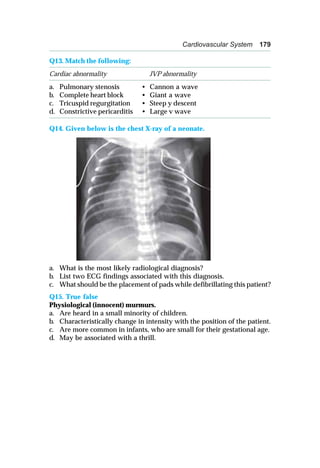 Cardiovascular System 179
Q13. Match the following:
Cardiac abnormality JVP abnormality
a. Pulmonary stenosis • Cannon a wave
b. Complete heart block • Giant a wave
c. Tricuspid regurgitation • Steep y descent
d. Constrictive pericarditis • Large v wave
Q14. Given below is the chest X-ray of a neonate.
a. What is the most likely radiological diagnosis?
b. List two ECG findings associated with this diagnosis.
c. What should be the placement of pads while defibrillating this patient?
Q15. True false
Physiological (innocent) murmurs.
a. Are heard in a small minority of children.
b. Characteristically change in intensity with the position of the patient.
c. Are more common in infants, who are small for their gestational age.
d. May be associated with a thrill.
 