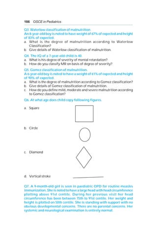 186 OSCE in Pediatrics
Q3. Waterlow classification of malnutrition.
An 8-year-old boy is noted to have weight of 67% of expected and height
of 83% of expected.
a. What is the degree of malnutrition according to Waterlow
Classification?
b. Give details of Waterlow classification of malnutrition.
Q4. The IQ of a 7-year-old child is 40.
a. What is his degree of severity of mental retardation?
b. How do you classify MR on basis of degree of severity?
Q5. Gomez classification of malnutrition.
A 6-year-old boy is noted to have a weight of 61% of expected and height
of 90% of expected.
a. What is the degree of malnutrition according to Gomez classification?
b. Give details of Gomez classification of malnutrition.
c. How do you define mild, moderate and severe malnutrition according
to Gomez classification?
Q6. At what age does child copy following figures.
a. Square
b. Circle
c. Diamond
d. Vertical stroke
Q7. A 9-month-old girl is seen in paediatric OPD for routine measles
immunization. She is noted to have a large head with head circumference
plotting above 91st centile. During her previous visit her head
circumference has been between 75th to 91st centile. Her weight and
height is plotted on 50th centile. She is standing with support with no
obvious developmental concerns. There are no parental concerns. Her
systemic and neurological examination is entirely normal.
 