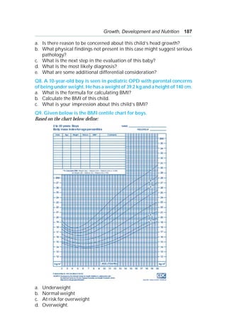 Growth, Development and Nutrition 187
a. Is there reason to be concerned about this child’s head growth?
b. What physical findings not present in this case might suggest serious
pathology?
c. What is the next step in the evaluation of this baby?
d. What is the most likely diagnosis?
e. What are some additional differential consideration?
Q8. A 10-year-old boy is seen in pediatric OPD with parental concerns
of being under weight. He has a weight of 39.2 kg and a height of 140 cm.
a. What is the formula for calculating BMI?
b. Calculate the BMI of this child.
c. What is your impression about this child’s BMI?
Q9. Given below is the BMI centile chart for boys.
Based on the chart below define:
a. Underweight
b. Normal weight
c. At risk for overweight
d. Overweight.
 