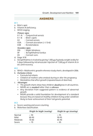 Growth, Development and Nutrition 191
ANSWERS
A 1:
a. Bitot’s spot.
b. Vitamin A deficiency.
c. WHO staging:
Primary signs
X 1 A : Conjunctival xerosis
X 1 B : Bitot’s spots
X2 : Corneal xerosis
X3A : Corneal ulceration (<1/3rd)
X3B : Keratomalacia
Secondary signs
XN : Night blindness
XF : Xerophthalmia fundus
XS : Corneal scars
d. Stage X1B
e. Xerophthalmia is treated by giving 1,500 μg/kg body weight orally for
5 days followed by intramuscular injection of 7,500 μg of vitamin A in
oil, until recovery.
A 2:
a. WHO—Multicentric growth reference study charts, developed in 2006.
b. Exclusion criteria:
• Formula fed infants
• Children of mothers who smoked during or after the pregnancy
• Morbidities that affect growth (repeated bouts of diarrhea).
c. Advantages:
• The growth charts show how children should grow in all countries.
• MGRS are a standard rather than a reference.
• Any deviation from suggested pattern is evidence of abnormal
growth.
• MGRS provide a solid foundation for development of a standard
because they are based on healthy children living under condition
likely to favor achievement of their full genetic potential.
A 3:
a. Severe wasting and severe stunting.
b. Waterlow classification.
Weight for height (wasting) Height for age (stunting)
Normal > 90 > 95
Mild 80-90 90-95
Moderate 70-80 85-90
Severe < 70 < 85
 