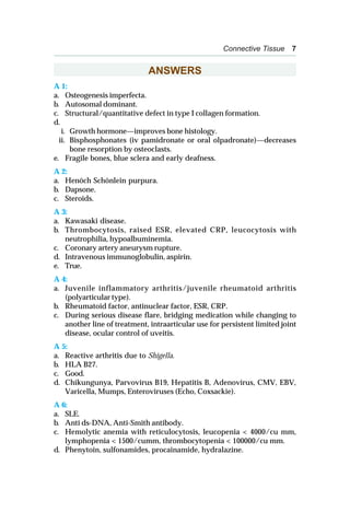 Connective Tissue 7
ANSWERS
A 1:
a. Osteogenesis imperfecta.
b. Autosomal dominant.
c. Structural/quantitative defect in type I collagen formation.
d.
i. Growth hormone—improves bone histology.
ii. Bisphosphonates (iv pamidronate or oral olpadronate)—decreases
bone resorption by osteoclasts.
e. Fragile bones, blue sclera and early deafness.
A 2:
a. Henöch Schönlein purpura.
b. Dapsone.
c. Steroids.
A 3:
a. Kawasaki disease.
b. Thrombocytosis, raised ESR, elevated CRP, leucocytosis with
neutrophilia, hypoalbuminemia.
c. Coronary artery aneurysm rupture.
d. Intravenous immunoglobulin, aspirin.
e. True.
A 4:
a. Juvenile inflammatory arthritis/juvenile rheumatoid arthritis
(polyarticular type).
b. Rheumatoid factor, antinuclear factor, ESR, CRP.
c. During serious disease flare, bridging medication while changing to
another line of treatment, intraarticular use for persistent limited joint
disease, ocular control of uveitis.
A 5:
a. Reactive arthritis due to Shigella.
b. HLA B27.
c. Good.
d. Chikungunya, Parvovirus B19, Hepatitis B, Adenovirus, CMV, EBV,
Varicella, Mumps, Enteroviruses (Echo, Coxsackie).
A 6:
a. SLE.
b. Anti ds-DNA, Anti-Smith antibody.
c. Hemolytic anemia with reticulocytosis, leucopenia < 4000/cu mm,
lymphopenia < 1500/cumm, thrombocytopenia < 100000/cu mm.
d. Phenytoin, sulfonamides, procainamide, hydralazine.
 