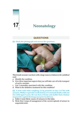 QUESTIONS
Q1. Study the photograph and answer the questions.
This female neonate was born with a large mass in relation to the umbilical
cord:
a. Identify the condition.
b. Give three important aspects that you will take care of in the transport
of such a neonate.
c. List 3 anomalies associated with this condition.
d. What is the definitive treatment for this condition?
Q2. A term male baby weighing 3.6 kg presents on day 2 of life with
seizures. Mother is gravida 4 with history of 2 neonatal deaths with one
live child aged 3 years. He was born at home and mother had a history
of greenish vaginal discharge just prior to delivery.
a. Enlist 3 most likely causes of seizures in this baby.
b. Write first 5 steps of management of the current episode of seizure in
sequential order.
Neonatology17
 