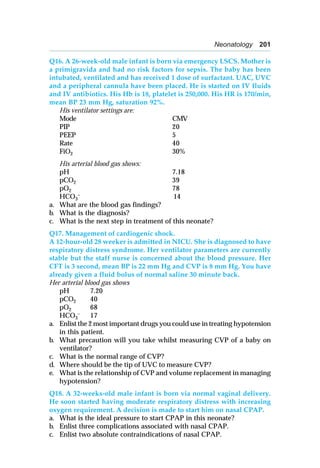 Neonatology 201
Q16. A 26-week-old male infant is born via emergency LSCS. Mother is
a primigravida and had no risk factors for sepsis. The baby has been
intubated, ventilated and has received 1 dose of surfactant. UAC, UVC
and a peripheral cannula have been placed. He is started on IV fluids
and IV antibiotics. His Hb is 18, platelet is 250,000. His HR is 170/min,
mean BP 23 mm Hg, saturation 92%.
His ventilator settings are:
Mode CMV
PIP 20
PEEP 5
Rate 40
FiO2 30%
His arterial blood gas shows:
pH 7.18
pCO2 39
pO2 78
HCO3
– 14
a. What are the blood gas findings?
b. What is the diagnosis?
c. What is the next step in treatment of this neonate?
Q17. Management of cardiogenic shock.
A 12-hour-old 28 weeker is admitted in NICU. She is diagnosed to have
respiratory distress syndrome. Her ventilator parameters are currently
stable but the staff nurse is concerned about the blood pressure. Her
CFT is 3 second, mean BP is 22 mm Hg and CVP is 8 mm Hg. You have
already given a fluid bolus of normal saline 30 minute back.
Her arterial blood gas shows
pH 7.20
pCO2 40
pO2 68
HCO3
– 17
a. Enlist the 2 most important drugs you could use in treating hypotension
in this patient.
b. What precaution will you take whilst measuring CVP of a baby on
ventilator?
c. What is the normal range of CVP?
d. Where should be the tip of UVC to measure CVP?
e. What is the relationship of CVP and volume replacement in managing
hypotension?
Q18. A 32-weeks-old male infant is born via normal vaginal delivery.
He soon started having moderate respiratory distress with increasing
oxygen requirement. A decision is made to start him on nasal CPAP.
a. What is the ideal pressure to start CPAP in this neonate?
b. Enlist three complications associated with nasal CPAP.
c. Enlist two absolute contraindications of nasal CPAP.
 