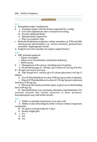 214 OSCE in Pediatrics
ANSWERS
A 1:
a. Exomphalos major/omphalocele.
b. i. Transport supine with the hernia suspended by a string
ii. Cover the omphalocele with a waterproof covering
iii. Provide additional fluids
iv. Maintain body temperature
v. Place an orogastric tube.
c. Beckwith Weidemann syndrome, cardiac anomalies e.g. TOF and ASD,
chromosomal abnormalities e.g. various trisomies, genitourinary
anomalies, diaphragmatic hernia.
d. Surgical correction (usually non-urgent, staged closure).
A 2:
a. HIE/perinatal asphyxia:
— Sepsis/meningitis.
— Inborn error of metabolism/pyridoxine deficiency.
— Birth trauma.
b. i. Management of the airway, breathing and circulation.
ii. Do the blood sugar; if < 40 mg%, give a bolus of 2 ml/kg of D 10%;
If > 40 mg% proceed to next step.
iii. Take sample for S. calcium; give IV calcium gluconate 2 ml/kg 1:1
diluted.
iv. Give IV Phenobarbitone in a dose of 20 mg/kg as a slow iv injection.
v. Repeat IV Phenobarbitone in a dose of 5-10 mg/kg up to maximum
total dose of 40 mg/kg.
vi. Phenytoin the usual second-line agent, is given as an initial loading
dose of 20 mg/kg.
vii. Benzodiazepines (e.g. Lorazepam, diazepam, and midazolam). For
neonatal seizures that remain refractory to these measures,
benzodiazepines may add further benefit.
A 3:
a. i. Ability to maintain temperature in an open crib.
ii. Ability to take all feedings by bottle or breast without respiratory
compromise.
iii. No apnea or bradycardia for 5 days.
iv. Steady weight gain.
b. i. Yes
ii. Yes
iii. Yes
 