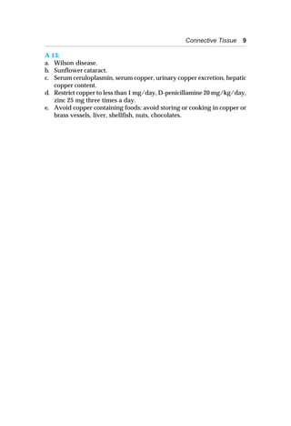 Connective Tissue 9
A 13:
a. Wilson disease.
b. Sunflower cataract.
c. Serum ceruloplasmin, serum copper, urinary copper excretion, hepatic
copper content.
d. Restrict copper to less than 1 mg/day, D-penicillamine 20 mg/kg/day,
zinc 25 mg three times a day.
e. Avoid copper containing foods: avoid storing or cooking in copper or
brass vessels, liver, shellfish, nuts, chocolates.
 