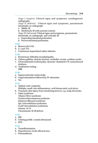 Neonatology 219
Stage I (suspect): Clinical signs and symptoms, nondiagnostic
radiographs.
Stage II (definite) : Clinical signs and symptoms, pneumatosis
intestinalis on radiograph:
a Mildly ill
b. Moderately ill with systemic toxicity.
Stage III (Advanced): Clinical signs and symptoms, pneumatosis
intestinalis on radiograph, and critically ill:
a. Impending intestinal perforation
b. Proven intestinal perforation.
A 28:
a. Remove the UAC.
b. L1 and T12.
c. Continuous heparinised saline infusion.
A 29:
a. Kernicterus/bilirubin encephalopathy.
b. Globus pallidus, dentate nucleus, cerebellar vermis, cochlear nuclei.
c. Choreoathetoid cerebral palsy, dystonic/dyskinetic CP, sensorineural
deafness.
d. Audiometry testing.
MRI
A 30:
a. Supraventricular tachycardia.
b. Vagal stimulation followed by IV adenosine.
c. No.
A 31:
a. Aplasia cutis congenita
Multiple, small, non-inflammatory, well-demarcated, oval ulcers.
b. Traumatic skin injury from monitoring devices, e.g. scalp electrodes.
c. Opitz syndrome:
Adams-Oliver syndrome
Oculocerebrocutaneous syndrome
Johanson-Blizzard syndrome
4p(-) microdeletion syndromes
X-p22 microdeletion syndromes
trisomy 13-15
Chromosome 16-18 defects.
A 32:
a. DIC.
b. Clotting profile, cranial ultrasound.
c. IVH.
A 33:
a. Transillumination.
b. Hyperlucency in the affected area.
c. Pneumothorax.
 