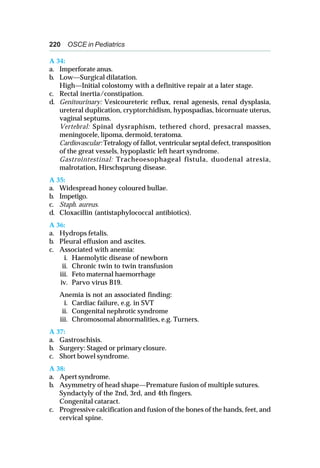 220 OSCE in Pediatrics
A 34:
a. Imperforate anus.
b. Low—Surgical dilatation.
High—Initial colostomy with a definitive repair at a later stage.
c. Rectal inertia/constipation.
d. Genitourinary: Vesicoureteric reflux, renal agenesis, renal dysplasia,
ureteral duplication, cryptorchidism, hypospadias, bicornuate uterus,
vaginal septums.
Vertebral: Spinal dysraphism, tethered chord, presacral masses,
meningocele, lipoma, dermoid, teratoma.
Cardiovascular: Tetralogy of fallot, ventricular septal defect, transposition
of the great vessels, hypoplastic left heart syndrome.
Gastrointestinal: Tracheoesophageal fistula, duodenal atresia,
malrotation, Hirschsprung disease.
A 35:
a. Widespread honey coloured bullae.
b. Impetigo.
c. Staph. aureus.
d. Cloxacillin (antistaphylococcal antibiotics).
A 36:
a. Hydrops fetalis.
b. Pleural effusion and ascites.
c. Associated with anemia:
i. Haemolytic disease of newborn
ii. Chronic twin to twin transfusion
iii. Feto maternal haemorrhage
iv. Parvo virus B19.
Anemia is not an associated finding:
i. Cardiac failure, e.g. in SVT
ii. Congenital nephrotic syndrome
iii. Chromosomal abnormalities, e.g. Turners.
A 37:
a. Gastroschisis.
b. Surgery: Staged or primary closure.
c. Short bowel syndrome.
A 38:
a. Apert syndrome.
b. Asymmetry of head shape—Premature fusion of multiple sutures.
Syndactyly of the 2nd, 3rd, and 4th fingers.
Congenital cataract.
c. Progressive calcification and fusion of the bones of the hands, feet, and
cervical spine.
 