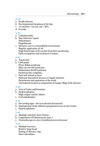 Neonatology 221
A 39:
a. Pavlik harness.
b. Developmental dysplasia of the hip.
c. 1-6 months—success rate >95%.
d. 6 weeks.
A 40:
a. Collodion baby.
b. Skin infection/sepsis
Dehydration
Hypothermia.
c. Intensive care in a humidified environment
Regular application of oil
High fluid intake with careful electrolyte monitoring
Early recognition and treatment of sepsis.
A 41:
a. Natal teeth.
b. Cleft palate
Pierre-Robin syndrome
Ellis-van creveld syndrome
Hallermann-Streiff syndrome
Pachyonychia congenita.
c. Pain and refusal to feed
Maternal discomfort because of nipple abrasion
Detachment and aspiration of the tooth
Antenatal laceration or amputation of tongue (Riga-Fede disease).
A 42:
a. Vein of Galen malformation.
b. Hydrocephalous
High output cardiac failure.
c. Coil embolisation.
A 43:
a. Sun setting sign—the eyes deviate downward.
b. Impingement of the dilated suprapineal recess on the tectum.
c. Hydrocephalous.
A 44:
a. Multiple osteolytic bone lesions.
b. Langerhans cell histiocytosis type 1.
c. Chemotherapy in view of multisystem involvement.
A 45:
a. Multiple fractures.
Relative large head.
Flaring of thoracic cage.
Short extremities.
 