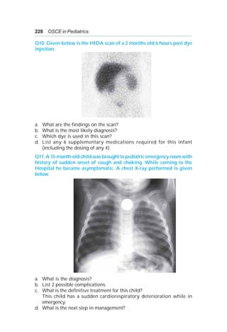 228 OSCE in Pediatrics
Q10. Given below is the HIDA scan of a 2 months old 6 hours post dye
injection.
a. What are the findings on the scan?
b. What is the most likely diagnosis?
c. Which dye is used in this scan?
d. List any 6 supplementary medications required for this infant
(including the dosing of any 4).
Q11. A 15-month-old child was brought to pediatric emergency room with
history of sudden onset of cough and choking. While coming to the
Hospital he became asymptomatic. A chest X-ray performed is given
below.
a. What is the diagnosis?
b. List 2 possible complications.
c. What is the definitive treatment for this child?
This child has a sudden cardiorespiratory deterioration while in
emergency.
d. What is the next step in management?
 