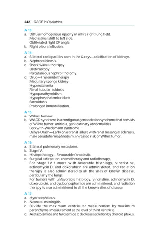 242 OSCE in Pediatrics
A 13:
a. Diffuse homogenous opacity in entire right lung field.
Mediastinal shift to left side.
Obliterated right CP angle.
b. Right pleural effusion.
A 14:
a. Bilateral radiopacities seen in the X-rays—calcification of kidneys.
b. Nephrocalcinosis.
c. Shock wave lithotripsy
Ureteroscopy.
Percutaneous nephrolithotomy.
d. Drug—Frusemide therapy
Medullary sponge kidney
Hyperoxalemia
Renal tubular acidosis
Hypoparathyroidism
Hypophosphatemic rickets
Sarcoidosis
Prolonged immobilisation.
A 15:
a. Wilms’ tumour.
b. WAGR syndrome is a contiguous gene deletion syndrome that consists
of Wilms tumor, aniridia, genitourinary abnormalities
Beckwith-Wiedemann syndrome
Denys-Drash—Early onset renal failure with renal mesangial sclerosis,
male pseudohermaphrodism, increased risk of Wilms tumor.
A 16:
a. Bilateral pulmonary metastases.
b. Stage IV.
c. Histopathology—Favourable/anaplastic.
d. Surgical extirpation, chemotherapy and radiotherapy.
For stage IV tumors with favorable histology, vincristine,
actinomycin D, and doxorubicin are administered, and radiation
therapy is also administered to all the sites of known disease,
particularly the lungs.
For tumors with unfavorable histology, vincristine, actinomycin D,
doxorubicin, and cyclophosphamide are administered, and radiation
therapy is also administered to all the known sites of disease.
A 17:
a. Hydrocephalous.
b. Neonatal meningitis.
c. Divide the maximum ventricular measurement by maximum
parenchymal measurement at the level of third ventricle.
d. Acetazolamide and furosemide to decrease secretion by choroid plexus.
 
