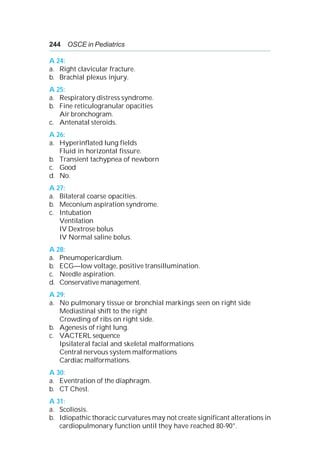 244 OSCE in Pediatrics
A 24:
a. Right clavicular fracture.
b. Brachial plexus injury.
A 25:
a. Respiratory distress syndrome.
b. Fine reticulogranular opacities
Air bronchogram.
c. Antenatal steroids.
A 26:
a. Hyperinflated lung fields
Fluid in horizontal fissure.
b. Transient tachypnea of newborn
c. Good
d. No.
A 27:
a. Bilateral coarse opacities.
b. Meconium aspiration syndrome.
c. Intubation
Ventilation
IV Dextrose bolus
IV Normal saline bolus.
A 28:
a. Pneumopericardium.
b. ECG—low voltage, positive transillumination.
c. Needle aspiration.
d. Conservative management.
A 29:
a. No pulmonary tissue or bronchial markings seen on right side
Mediastinal shift to the right
Crowding of ribs on right side.
b. Agenesis of right lung.
c. VACTERL sequence
Ipsilateral facial and skeletal malformations
Central nervous system malformations
Cardiac malformations.
A 30:
a. Eventration of the diaphragm.
b. CT Chest.
A 31:
a. Scoliosis.
b. Idiopathic thoracic curvatures may not create significant alterations in
cardiopulmonary function until they have reached 80-90°.
 