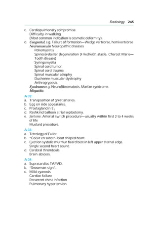 Radiology 245
c. Cardiopulmonary compromise
Difficulty in walking
(Most common indication is cosmetic deformity).
d. Congenital, e.g. Failure of formation—Wedge vertebrae, hemivertebrae
Neuromuscular Neuropathic diseases
Poliomyelitis
Spinocerebellar degeneration (Friedreich ataxia, Charcot Marie—
Tooth disease)
Syringomyelia
Spinal cord tumor
Spinal cord trauma
Spinal muscular atrophy
Duchenne muscular dystrophy
Arthrogryposis.
Syndromes e.g. Neurofibromatosis, Marfan syndrome.
Idiopathic.
A 32:
a. Transposition of great arteries.
b. Egg on side appearance.
c. Prostaglandin E1.
d. Rashkind balloon atrial septostomy.
e. Jantene: Arterial switch procedure—usually within first 2 to 4 weeks
of life
Mustard procedure.
A 33:
a. Tetrology of Fallot.
b. “Coeur en sabot”- boot shaped heart.
c. Ejection systolic murmur heard best in left upper sternal edge.
Single second heart sound.
d. Cerebral thrombosis
Brain abscess.
A 34:
a. Supracardiac TAPVD.
b. “Snowman sign”.
c. Mild cyanosis
Cardiac failure
Recurrent chest infection
Pulmonary hypertension.
 