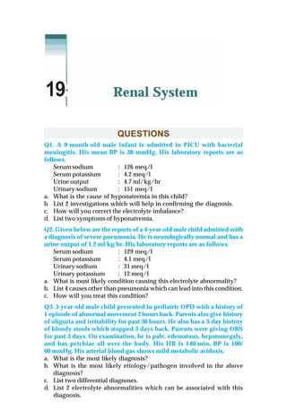 QUESTIONS
Q1. A 9-month-old male infant is admitted in PICU with bacterial
meningitis. His mean BP is 38 mmHg. His laboratory reports are as
follows.
Serum sodium : 126 meq/l
Serum potassium : 4.2 meq/l
Urine output : 4.7 ml/kg/hr
Urinary sodium : 151 meq/l
a. What is the cause of hyponatremia in this child?
b. List 2 investigations which will help in confirming the diagnosis.
c. How will you correct the electrolyte imbalance?
d. List two symptoms of hyponatremia.
Q2. Given below are the reports of a 4-year-old male child admitted with
a diagnosis of severe pneumonia. He is neurologically normal and has a
urine output of 1.2 ml/kg/hr. His laboratory reports are as follows.
Serum sodium : 129 meq/l
Serum potassium : 4.1 meq/l
Urinary sodium : 31 meq/l
Urinary potassium : 12 meq/l
a. What is most likely condition causing this electrolyte abnormality?
b. List 4 causes other than pneumonia which can lead into this condition.
c. How will you treat this condition?
Q3. 3-year-old male child presented in pediatric OPD with a history of
1 episode of abnormal movement 2 hours back. Parents also give history
of oliguria and irritability for past 36 hours. He also has a 3-day history
of bloody stools which stopped 3 days back. Parents were giving ORS
for past 3 days. On examination, he is pale, edematous, hepatomegaly,
and has petchiae all over the body. His HR is 140/min, BP is 100/
60 mmHg. His arterial blood gas shows mild metabolic acidosis.
a. What is the most likely diagnosis?
b. What is the most likely etiology/pathogen involved in the above
diagnosis?
c. List two differential diagnoses.
d. List 2 electrolyte abnormalities which can be associated with this
diagnosis.
Renal System19
 