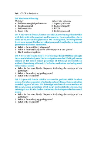 248 OSCE in Pediatrics
Q6. Match the following.
Histology Glomerular pathology
a. Diffuse mesangial proliferative 1. Alport syndrome
b. Focal segmental 2. IGA nephropathy
c. With crescents 3. RPGN
d. Foam cells 4. Poststreptococcal
Q7. A 16-year-old female, known case of SLE presents to pediatric OPD
with intermittent hemoptysis and hematuria. On examination, she is
noted to be pale and hypertensive. On investigation, her complement
levels were normal. Further investigation revealed antibodies to lung and
glomerular basement membrane.
a. What is the most likely diagnosis?
b. What is the most likely cause of hemoptysis in this patient?
c. List 2 treatment options.
Q8. A 3-year-old female child is reviewed in pediatric OPD for failing to
thrive and abdominal pain. Her investigation revealed Hb 10 g/dl, serum
sodium of 136 meq/l, serum potassium of 2.9 meq/l and metabolic
acidosis. Her urinary pH was 6.1. On further evaluation, she is diagnosed
to have renal stones.
a. What is the most likely diagnosis including the subtype of the
pathology?
b. What is the underlying pathogenesis?
c. What is the treatment?
Q9. A 2-year-old female child is reviewed in pediatric OPD for short
stature. She also complains of polyuria and polydipsia. Her examination
revealed signs of rickets. Her investigation showed serum sodium of
137 meq/l, serum potassium of 2.8 meq/l and metabolic acidosis. Her
urinary pH was 4.9. On further evaluation, she is diagnosed to have renal
stones.
a. What is the most likely diagnosis including the subtype of the
pathology?
b. What is the underlying pathogenesis?
c. What is the treatment?
 
