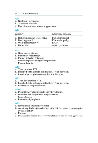 252 OSCE in Pediatrics
A 5:
a. Gitelman’s syndrome.
b. Autosomal recessive.
c. Potassium and magnesium supplements.
A 6:
Histology Glomerular pathology
a. Diffuse mesangial proliferative Post streptococcal
b. Focal segmental IGA nephropathy
c. With crescents RPGN RPGN
d. Foam cells Alport syndrome
A 7:
a. Goodpasture disease.
b. Pulmonary hemorrhage.
c. Pulsed methylprednisolone
Immunosuppression-cyclophosphamide
Plasmapheresis.
A 8:
a. Type I or distal RTA.
b. Impaired distal urinary acidification/H+ ion secretion.
c. Bicarbonate supplementation, thiazide diuretics.
A 9:
a. Type II or proximal RTA.
b. Impaired distal urinary acidification/H+
ion secretion.
c. Bicarbonate supplementation.
A 10:
a. Prune-Belly syndrome (Eagle-Barrett syndrome).
b. Dilated ureter (megaureter), megalourethra
Large bladder.
c. Pulmonary hypoplasia.
A 11:
a. Spontaneous bacterial peritonitis.
b. Ascitic tap-PMN >250 cells/μL, with PMNs > 50%, is presumptive
evidence of SBP.
c. Pneumococci.
d. Parenteral antibiotic therapy with cefotaxime and an aminoglycoside.
 