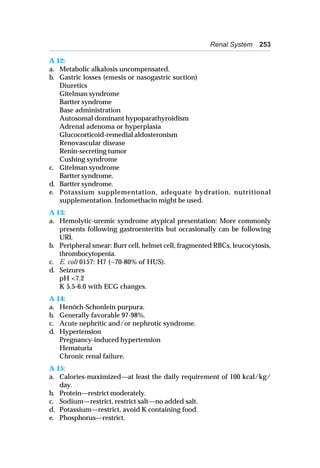 Renal System 253
A 12:
a. Metabolic alkalosis uncompensated.
b. Gastric losses (emesis or nasogastric suction)
Diuretics
Gitelman syndrome
Bartter syndrome
Base administration
Autosomal dominant hypoparathyroidism
Adrenal adenoma or hyperplasia
Glucocorticoid-remedial aldosteronism
Renovascular disease
Renin-secreting tumor
Cushing syndrome
c. Gitelman syndrome
Bartter syndrome.
d. Bartter syndrome.
e. Potassium supplementation, adequate hydration, nutritional
supplementation. Indomethacin might be used.
A 13:
a. Hemolytic-uremic syndrome atypical presentation: More commonly
presents following gastroenteritis but occasionally can be following
URI.
b. Peripheral smear: Burr cell, helmet cell, fragmented RBCs, leucocytosis,
thrombocytopenia.
c. E. coli 0157: H7 (~70-80% of HUS).
d. Seizures
pH <7.2
K 5.5-6.0 with ECG changes.
A 14:
a. Henöch-Schonlein purpura.
b. Generally favorable 97-98%.
c. Acute nephritic and/or nephrotic syndrome.
d. Hypertension
Pregnancy-induced hypertension
Hematuria
Chronic renal failure.
A 15:
a. Calories-maximized—at least the daily requirement of 100 kcal/kg/
day.
b. Protein—restrict moderately.
c. Sodium—restrict, restrict salt—no added salt.
d. Potassium—restrict, avoid K containing food.
e. Phosphorus—restrict.
 