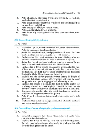 Counseling, History and Examination 15
6. Asks about any discharge from ears, difficulty in reading,
toothache, features of sinusitis.
7. Asks about associated systemic symptoms like vomiting and its
pattern, fever, weight loss.
8. Asks about past history of similar events.
9. Asks about family history of headache.
10. Asks about any investigations that were done and about their
results.
A 8: Counselling for febrile seizures.
S. No Action
1. Establishes rapport. Greets the mother, introduces himself/herself.
Asks for chaperone if male candidate.
2. States that based on history and physical examination, the child
has been diagnosed as having simple febrile seizures.
3. Explains that this condition occurs in some children, who are
otherwise normal, between the ages of 9 months to 5 years.
4. States that the seizure has a tendency to recur in case of future
fever in 30-50% of children after a first febrile seizure.
5. Explains that a doctor should be consulted at the earliest in case
of fever or recurrence of seizures. Explain that other than fever
medications, the child may be given short term oral diazepam
during the febrile illness to prevent the seizure.
6. Explains that the seizure generally occurs during the height of
fever and that future episodes of fever should be treated by using
antipyretics and tepid sponging as and when they occur.
7. Explains that in case of a seizure, the child should be kept in the
sidelying position and neck slightly extended. Stresses that no
object or food or drink should be put into the mouth at that time.
8. Reassures the mother that the condition has an excellent
prognosis for long-term neurodevelopment.
9. Asks if mother has any doubts and encourages her to ask
questions.
10. Wishes mother and offers a telephone number where she can have
any further queries answered.
A 9: Counselling of a case of nephrotic syndrome on steroids.
S. No Action
1. Establishes rapport. Introduces himself/herself. Asks for a
chaperone if male candidate.
2. Explains that based on history, examination and investigations,
the child has a kidney disease called nephrotic syndrome in which
the child loses protein in the urine.
 