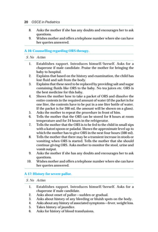 20 OSCE in Pediatrics
8. Asks the mother if she has any doubts and encourages her to ask
questions.
9. Wishes mother and offers a telephone number where she can have
her queries answered.
A 16: Counselling regarding ORS therapy.
S. No Action
1. Establishes rapport. Introduces himself/herself. Asks for a
chaperone if male candidate. Praise the mother for bringing the
baby to hospital.
2. Explains that based on the history and examination, the child has
lost fluid and salt from the body.
3. Explains that these need to be replaced by providing salt and sugar
containing fluids like ORS to the baby. No tea juices etc. ORS is
the best medicine for this baby.
4. Shows the mother how to take a packet of ORS and dissolve the
entire contents in the required amount of water (if the packet is for
one liter, the contents have to be put in a one liter bottle of water.
If the packet is for 200 ml, the amount will be shown on a glass).
5. Asks the mother to repeat the procedure in front of him.
6. Tells the mother that the ORS can be stored for 8 hours at room
temperature and for 24 hours in the refrigerator.
7. Tells the mother that the ORS is to be fed to the child in small sips
with a katori spoon or paladai. Shows the approximate level up to
which the mother has to give ORS in the next four hours (500 ml).
8. Tells the mother that there may be a transient increase in stools or
vomiting when ORS is started. Tells the mother that she should
continue giving ORS. Asks mother to monitor the stool, urine and
vomit output.
9. Asks the mother if she has any doubts and encourages her to ask
questions.
10. Wishes mother and offers a telephone number where she can have
her queries answered.
A 17: History for severe pallor.
S. No Action
1. Establishes rapport. Introduces himself/herself. Asks for a
chaperone if male candidate.
2. Asks about onset of pallor—sudden or gradual.
3. Asks about history of any bleeding or bluish spots on the body.
4. Asks about any history of associated symptoms—fever, weight loss.
5. Takes history of jaundice.
6. Asks for history of blood transfusions.
 