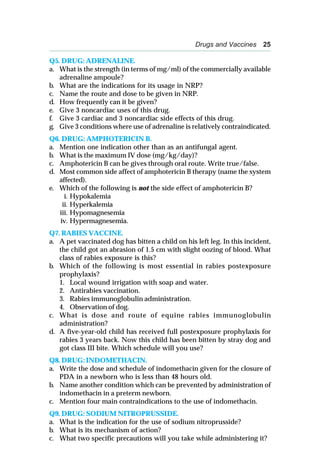 Drugs and Vaccines 25
Q5. DRUG: ADRENALINE.
a. What is the strength (in terms of mg/ml) of the commercially available
adrenaline ampoule?
b. What are the indications for its usage in NRP?
c. Name the route and dose to be given in NRP.
d. How frequently can it be given?
e. Give 3 noncardiac uses of this drug.
f. Give 3 cardiac and 3 noncardiac side effects of this drug.
g. Give 3 conditions where use of adrenaline is relatively contraindicated.
Q6. DRUG: AMPHOTERICIN B.
a. Mention one indication other than as an antifungal agent.
b. What is the maximum IV dose (mg/kg/day)?
c. Amphotericin B can be gives through oral route. Write true/false.
d. Most common side affect of amphotericin B therapy (name the system
affected).
e. Which of the following is not the side effect of amphotericin B?
i. Hypokalemia
ii. Hyperkalemia
iii. Hypomagnesemia
iv. Hypermagnesemia.
Q7. RABIES VACCINE.
a. A pet vaccinated dog has bitten a child on his left leg. In this incident,
the child got an abrasion of 1.5 cm with slight oozing of blood. What
class of rabies exposure is this?
b. Which of the following is most essential in rabies postexposure
prophylaxis?
1. Local wound irrigation with soap and water.
2. Antirabies vaccination.
3. Rabies immunoglobulin administration.
4. Observation of dog.
c. What is dose and route of equine rabies immunoglobulin
administration?
d. A five-year-old child has received full postexposure prophylaxis for
rabies 3 years back. Now this child has been bitten by stray dog and
got class III bite. Which schedule will you use?
Q8. DRUG: INDOMETHACIN.
a. Write the dose and schedule of indomethacin given for the closure of
PDA in a newborn who is less than 48 hours old.
b. Name another condition which can be prevented by administration of
indomethacin in a preterm newborn.
c. Mention four main contraindications to the use of indomethacin.
Q9. DRUG: SODIUM NITROPRUSSIDE.
a. What is the indication for the use of sodium nitroprusside?
b. What is its mechanism of action?
c. What two specific precautions will you take while administering it?
 