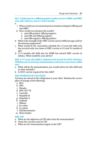 Drugs and Vaccines 27
Q17. A baby born to a HBsAg positive mother receives HBIG and HBV
soon after delivery and at 1 and 6 months.
a.
i. When would you recommend postvaccination testing for HBsAg and
anti-HBS?
ii. How would you interpret the results?
1. anti-HBs positive, HBsAg negative.
2. anti-HBs and HBsAg negative.
3. anti-HBs negative, HBsAg positive.
b. What is the strength of the HBV vaccine used at different ages and for
the immune suppressed?
c. What would be the vaccination schedule for a 2-year-old child who
has received only two doses of HBV vaccine at 1½ and 2½ months of
age?
d. A 15 months old child due for MMR has missed HBV vaccine in
infancy. What would be your advice?
Q18. A 1½-years-old child is admitted and treated for HAV infection.
Child has not received any immunization so far as he comes from a tribal
area.
a. What will be the immunizations you would advise for this child and
at what schedule?
b. Is HAV vaccine required for this child?
Q19. STORAGE OF VACCINES.
Vaccines are stored in the refrigerator in your clinic. Mention the correct
place of storage of the following:
a. BCG
b. OPV
c. Measles
d. DPT/DT/TT
e. Varicella
f. Hepatitis-B
g. Hepatitis-A
h. Typhoid
i. Diluent
j. Ice cubes
k. Ice packs
l. Dial thermometer
m. Water bottles
Q20. UIP.
a. What are the objectives of UIP other than the immunization?
b. Name the vaccines used in UIP.
c. What are the immunization targets in the UIP?
 