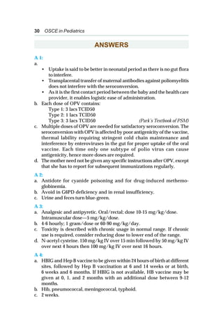 30 OSCE in Pediatrics
ANSWERS
A 1:
a.
• Uptake is said to be better in neonatal period as there is no gut flora
to interfere.
• Transplacental transfer of maternal antibodies against poliomyelitis
does not interfere with the seroconversion.
• As it is the first contact period between the baby and the health care
provider, it enables logistic ease of administration.
b. Each dose of OPV contains:
Type 1: 3 lacs TCID50
Type 2: 1 lacs TCID50
Type 3: 3 lacs TCID50 (Park’s Textbook of PSM)
c. Multiple doses of OPV are needed for satisfactory seroconversion. The
seroconversion with OPV is affected by poor antigenicity of the vaccine,
thermal lability requiring stringent cold chain maintenance and
interference by enteroviruses in the gut for proper uptake of the oral
vaccine. Each time only one subtype of polio virus can cause
antigenicity, hence more doses are required.
d. The mother need not be given any specific instructions after OPV, except
that she has to report for subsequent immunizations regularly.
A 2:
a. Antidote for cyanide poisoning and for drug-induced methemo-
globinemia.
b. Avoid in G6PD deficiency and in renal insufficiency.
c. Urine and feces turn blue-green.
A 3:
a. Analgesic and antipyretic. Oral/rectal; dose 10-15 mg/kg/dose.
Intramuscular dose—5 mg/kg/dose.
b. 4-6 hourly; 1 gram/dose or 60-90 mg/kg/day.
c. Toxicity is described with chronic usage in normal range. If chronic
use is required, consider reducing dose to lower end of the range.
d. N-acetyl cysteine. 150 mg/kg IV over 15 min followed by 50 mg/kg IV
over next 4 hours then 100 mg/kg IV over next 16 hours.
A 4:
a. HBIG and Hep B vaccine to be given within 24 hours of birth at different
sites, followed by Hep B vaccination at 6 and 14 weeks or at birth,
6 weeks and 6 months. If HBIG is not available, HB vaccine may be
given at 0, 1, and 2 months with an additional dose between 9-12
months.
b. Hib, pneumococcal, meningococcal, typhoid.
c. 2 weeks.
 