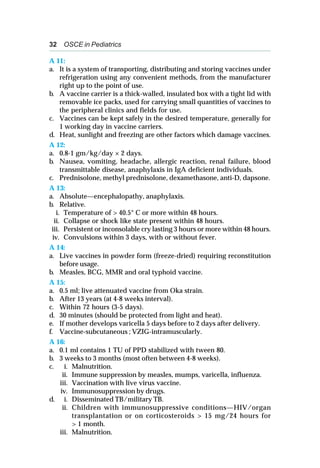 32 OSCE in Pediatrics
A 11:
a. It is a system of transporting, distributing and storing vaccines under
refrigeration using any convenient methods, from the manufacturer
right up to the point of use.
b. A vaccine carrier is a thick-walled, insulated box with a tight lid with
removable ice packs, used for carrying small quantities of vaccines to
the peripheral clinics and fields for use.
c. Vaccines can be kept safely in the desired temperature, generally for
1 working day in vaccine carriers.
d. Heat, sunlight and freezing are other factors which damage vaccines.
A 12:
a. 0.8-1 gm/kg/day × 2 days.
b. Nausea, vomiting, headache, allergic reaction, renal failure, blood
transmittable disease, anaphylaxis in IgA deficient individuals.
c. Prednisolone, methyl prednisolone, dexamethasone, anti-D, dapsone.
A 13:
a. Absolute—encephalopathy, anaphylaxis.
b. Relative.
i. Temperature of > 40.5° C or more within 48 hours.
ii. Collapse or shock like state present within 48 hours.
iii. Persistent or inconsolable cry lasting 3 hours or more within 48 hours.
iv. Convulsions within 3 days, with or without fever.
A 14:
a. Live vaccines in powder form (freeze-dried) requiring reconstitution
before usage.
b. Measles, BCG, MMR and oral typhoid vaccine.
A 15:
a. 0.5 ml; live attenuated vaccine from Oka strain.
b. After 13 years (at 4-8 weeks interval).
c. Within 72 hours (3-5 days).
d. 30 minutes (should be protected from light and heat).
e. If mother develops varicella 5 days before to 2 days after delivery.
f. Vaccine-subcutaneous ; VZIG-intramuscularly.
A 16:
a. 0.1 ml contains 1 TU of PPD stabilized with tween 80.
b. 3 weeks to 3 months (most often between 4-8 weeks).
c. i. Malnutrition.
ii. Immune suppression by measles, mumps, varicella, influenza.
iii. Vaccination with live virus vaccine.
iv. Immunosuppression by drugs.
d. i. Disseminated TB/military TB.
ii. Children with immunosuppressive conditions—HIV/organ
transplantation or on corticosteroids > 15 mg/24 hours for
> 1 month.
iii. Malnutrition.
 