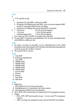 Drugs and Vaccines 33
A 17:
a.
i. 9-15 months of age.
ii.
1. If positive for anti-HBS—immune to HBV.
2. If negative for HBsAg and anti-HBS—give a second complete HBV
series of vaccination followed by retesting.
3. If positive for HBsAg the parent should be counselled.
b. • 0-10 years 0.5 ml or 10 microgram
• >10 years 1 ml or 20 microgram
• Immunosuppressed 2 ml or 40 microgram
c. Give only one dose of HBV to complete the schedule.
d. To start HBV vaccination and administer the 1st dose simultaneously
with MMR at a different site.
A 18:
a. As many vaccines as possible can be administered to this child
simultaneously following the IAP schedule and administering optional
vaccines as per the mother’s request
b. No need for HAV vaccine.
A 19:
a. Top shelf.
b. Freezing compartment.
c. Top shelf .
d. Middle shelf.
e. Middle shelf.
f. Middle shelf.
g. Middle shelf.
h. Middle shelf.
i. Lower shelf.
j. Freezer.
k. Freezer.
l. Top shelf.
m. Side door.
A 20:
a. Objectives:
i. Self-sufficiency in vaccine production.
ii. Establishment of a functional cold chain system.
iii. Introduction of district level monitoring.
b. BCG, DTP, OPV and measles for infants and TT for pregnant women.
c. Target:
• BCG, OPV, DPT and measles in age < 1st year and TT in pregnant
women.
• 100% coverage for pregnant women and at least 85% for infants.
 