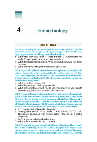 QUESTIONS
Q1. A 6-year-old girl was evaluated for excessive body weight. On
examination she had weight of 35 kg and height of 110 cm. She had
hyperpigmentation of axilla, groin and neck regions.
a. What is the body mass index of the child? If the BMI of the child comes
at the 87th percentile, how would you classify her?
b. What does pigmentation denote? What investigation would you do for
the same.
c. What musculoskeletal problems can this girl suffer?
Q2. A 15-year-old girl with normal breast development was brought with
primary amenorrhea. External genitalia showed the presence of a firm
labial swelling suggestive of a gonad. The vaginal examination revealed
a blind ending vaginal pouch. On ultrasound scanning, uterus and
ovaries were not detected.
a. What is the likely diagnosis?
b. What do you expect the karyotype to be?
c. What hormonal tests would you do and what results do you expect?
d. Should the gonadal mass be removed? If so why?
Q3. A 14-year-old female child complained of continuous abdominal pain
since 10 days with bouts of diarrhea and vomiting for past 3 days. Since
24 hours, she has also developed weakness of both lower limbs and is
unable to walk. Clinically, the child is restless, afebrile with pulse rate
of 126/min, blood pressure 188/102 mmHg, diminished tone, power and
reflexes in both lower limbs. Deep tendon jerks are not elicitable.
a. Give two possible differential diagnosis.
b. Investigations revealed Na—112 mEq/L, K 4.2 mEq/L, SGPT 37 IU/L.
The patient is passing high colored urine—What is the probable
diagnosis?
c. Suggest one investigation for diagnosis.
D. What is the treatment for this condition?
Q4. A 2½-year-old boy was brought with history of bowing of lower limbs
and wrist widening. With the clinical diagnosis of rickets and
investigations reports revealing total serum calcium of 7.6 mg/dL, serum
phosphate of 3.1 mg/dL and alkaline phosphatase of 3000 IU/L, the child
Endocrinology4
 