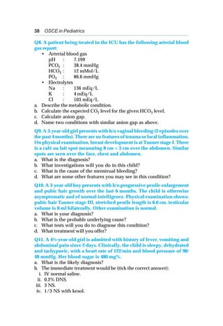 38 OSCE in Pediatrics
Q8. A patient being treated in the ICU has the following arterial blood
gas report:
• Arterial blood gas
pH : 7.199
PCO2 : 38.4 mmHg
HCO3 : 12 mMol/L
PO2 : 86.6 mmHg
• Electrolytes
Na : 136 mEq/L
K : 4 mEq/L
Cl : 103 mEq/L
a. Describe the metabolic condition.
b. Calculate the expected CO2 level for the given HCO3 level.
c. Calculate anion gap.
d. Name two conditions with similar anion gap as above.
Q9. A 3-year-old girl presents with h/o vaginal bleeding (2 episodes over
the past 4 months). There are no features of trauma or local inflammation.
On physical examination, breast development is at Tanner stage I. There
is a café au lait spot measuring 8 cm × 3 cm over the abdomen. Similar
spots are seen over the face, chest and abdomen.
a. What is the diagnosis?
b. What investigations will you do in this child?
c. What is the cause of the menstrual bleeding?
d. What are some other features you may see in this condition?
Q10. A 3-year-old boy presents with h/o progressive penile enlargement
and pubic hair growth over the last 6 months. The child is otherwise
asymptomatic and of normal intelligence. Physical examination shows:
pubic hair Tanner stage III, stretched penile length is 6.6 cm, testicular
volume is 8 ml bilaterally. Other examination is normal.
a. What is your diagnosis?
b. What is the probable underlying cause?
c. What tests will you do to diagnose this condition?
d. What treatment will you offer?
Q11. A 4½-year-old girl is admitted with history of fever, vomiting and
abdominal pain since 2 days. Clinically, the child is sleepy, dehydrated
and tachypneic, with a heart rate of 122/min and blood pressure of 90/
48 mmHg. Her blood sugar is 480 mg%.
a. What is the likely diagnosis?
b. The immediate treatment would be (tick the correct answer):
i. IV normal saline.
ii. 0.2% DNS.
iii. 3 NS.
iv. 1/3 NS with kesol.
 