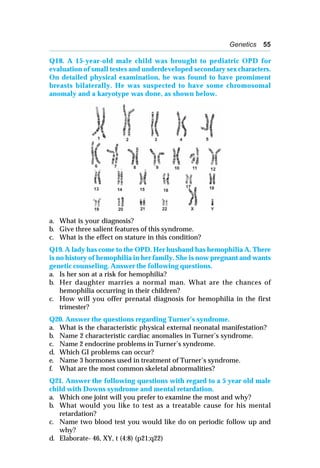 Genetics 55
Q18. A 15-year-old male child was brought to pediatric OPD for
evaluation of small testes and underdeveloped secondary sex characters.
On detailed physical examination, he was found to have promiment
breasts bilaterally. He was suspected to have some chromosomal
anomaly and a karyotype was done, as shown below.
a. What is your diagnosis?
b. Give three salient features of this syndrome.
c. What is the effect on stature in this condition?
Q19. A lady has come to the OPD. Her husband has hemophilia A. There
is no history of hemophilia in her family. She is now pregnant and wants
genetic counseling. Answer the following questions.
a. Is her son at a risk for hemophilia?
b. Her daughter marries a normal man. What are the chances of
hemophilia occurring in their children?
c. How will you offer prenatal diagnosis for hemophilia in the first
trimester?
Q20. Answer the questions regarding Turner’s syndrome.
a. What is the characteristic physical external neonatal manifestation?
b. Name 2 characteristic cardiac anomalies in Turner’s syndrome.
c. Name 2 endocrine problems in Turner’s syndrome.
d. Which GI problems can occur?
e. Name 3 hormones used in treatment of Turner’s syndrome.
f. What are the most common skeletal abnormalities?
Q21. Answer the following questions with regard to a 5 year old male
child with Downs syndrome and mental retardation.
a. Which one joint will you prefer to examine the most and why?
b. What would you like to test as a treatable cause for his mental
retardation?
c. Name two blood test you would like do on periodic follow up and
why?
d. Elaborate- 46, XY, t (4:8) (p21;q22)
 