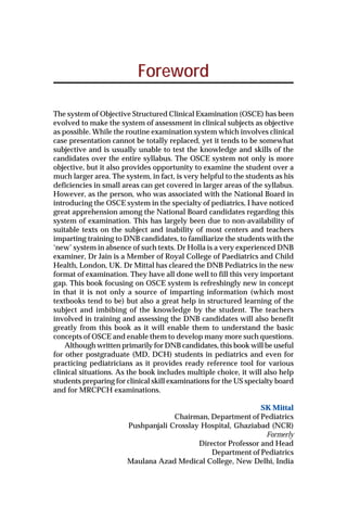 Foreword
The system of Objective Structured Clinical Examination (OSCE) has been
evolved to make the system of assessment in clinical subjects as objective
as possible. While the routine examination system which involves clinical
case presentation cannot be totally replaced, yet it tends to be somewhat
subjective and is usually unable to test the knowledge and skills of the
candidates over the entire syllabus. The OSCE system not only is more
objective, but it also provides opportunity to examine the student over a
much larger area. The system, in fact, is very helpful to the students as his
deficiencies in small areas can get covered in larger areas of the syllabus.
However, as the person, who was associated with the National Board in
introducing the OSCE system in the specialty of pediatrics, I have noticed
great apprehension among the National Board candidates regarding this
system of examination. This has largely been due to non-availability of
suitable texts on the subject and inability of most centers and teachers
imparting training to DNB candidates, to familiarize the students with the
‘new’ system in absence of such texts. Dr Holla is a very experienced DNB
examiner, Dr Jain is a Member of Royal College of Paediatrics and Child
Health, London, UK. Dr Mittal has cleared the DNB Pediatrics in the new
format of examination. They have all done well to fill this very important
gap. This book focusing on OSCE system is refreshingly new in concept
in that it is not only a source of imparting information (which most
textbooks tend to be) but also a great help in structured learning of the
subject and imbibing of the knowledge by the student. The teachers
involved in training and assessing the DNB candidates will also benefit
greatly from this book as it will enable them to understand the basic
concepts of OSCE and enable them to develop many more such questions.
Although written primarily for DNB candidates, this book will be useful
for other postgraduate (MD, DCH) students in pediatrics and even for
practicing pediatricians as it provides ready reference tool for various
clinical situations. As the book includes multiple choice, it will also help
students preparing for clinical skill examinations for the US specialty board
and for MRCPCH examinations.
SK Mittal
Chairman, Department of Pediatrics
Pushpanjali Crosslay Hospital, Ghaziabad (NCR)
Formerly
Director Professor and Head
Department of Pediatrics
Maulana Azad Medical College, New Delhi, India
 