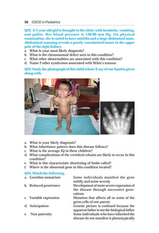 56 OSCE in Pediatrics
Q22. A 2-year-old girl is brought to the clinic with headache, vomiting,
and pallor. Her blood pressure is 130/80 mm Hg. On physical
examination, she is noted to have aniridia and a large abdominal mass.
Abdominal scanning reveals a poorly vascularized tumor in the upper
pole of the right kidney.
a. What is your most likely diagnosis?
b. What is the chromosomal defect seen in this condition?
c. What other abnormalities are associated with this condition?
d. Name 2 other syndromes associated with Wilm’s tumour.
Q23. Study the photograph of this child whose X-ray of one hand is given
along with.
a. What is your likely diagnosis?
b. What inheritance pattern does this disease follows?
c. What is the average IQ in these children?
d. What complications of the vertebral column are likely to occur in this
condition?
e. What is this characteristic shortening of limbs called?
f. Where is the abnormal gene in this condition located?
Q24. Match the following.
a. Germline mosaicism Some individuals manifest the gene
mildly and some severly
b. Reduced penetrance Development of more severe expression of
the disease through successive gene-
rations
c. Variable expression Mutation that affects all or some of the
germ cells of one parent.
d. Anticipation Genetic picture is confused because the
apparent father is not the biological father
e. Non paternity Some individuals who have inherited the
disease do not manifest it phenotypically
 
