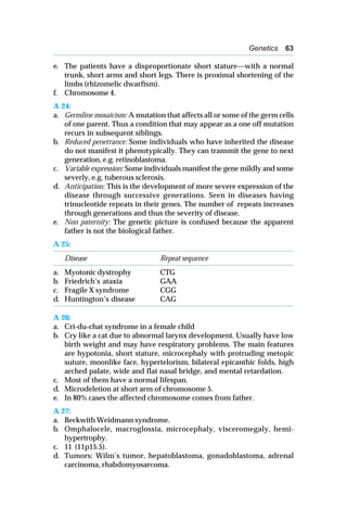 Genetics 63
e. The patients have a disproportionate short stature—with a normal
trunk, short arms and short legs. There is proximal shortening of the
limbs (rhizomelic dwarfism).
f. Chromosome 4.
A 24:
a. Germline mosaicism: A mutation that affects all or some of the germ cells
of one parent. Thus a condition that may appear as a one off mutation
recurs in subsequent siblings.
b. Reduced penetrance: Some individuals who have inherited the disease
do not manifest it phenotypically. They can transmit the gene to next
generation, e.g. retinoblastoma.
c. Variable expression: Some individuals manifest the gene mildly and some
severly, e.g. tuberous sclerosis.
d. Anticipation: This is the development of more severe expression of the
disease through successive generations. Seen in diseases having
trinucleotide repeats in their genes. The number of repeats increases
through generations and thus the severity of disease.
e. Non paternity: The genetic picture is confused because the apparent
father is not the biological father.
A 25:
Disease Repeat sequence
a. Myotonic dystrophy CTG
b. Friedrich’s ataxia GAA
c. Fragile X syndrome CGG
d. Huntington’s disease CAG
A 26:
a. Cri-du-chat syndrome in a female child
b. Cry like a cat due to abnormal larynx development. Usually have low
birth weight and may have respiratory problems. The main features
are hypotonia, short stature, microcephaly with protruding metopic
suture, moonlike face, hypertelorism, bilateral epicanthic folds, high
arched palate, wide and flat nasal bridge, and mental retardation.
c. Most of them have a normal lifespan.
d. Microdeletion at short arm of chromosome 5.
e. In 80% cases the affected chromosome comes from father.
A 27:
a. Beckwith Weidmann syndrome.
b. Omphalocele, macroglossia, microcephaly, visceromegaly, hemi-
hypertrophy.
c. 11 (11p15.5).
d. Tumors: Wilm’s tumor, hepatoblastoma, gonadoblastoma, adrenal
carcinoma, rhabdomyosarcoma.
 
