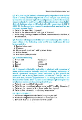 Gastrointestinal Disorders 65
Q3. A 15-year-old girl presents to the emergency department with sudden
onset of watery diarrhea tinged with blood. The girl was previously
healthy. She has been on topical benzoyl peroxide and oral clindamycin
for acne vulgaris for past 4 weeks. Physical examination reveals a slightly
distended abdomen that is diffusely tender. Her temperature is 38.1 °C
(100.5 °F). She has not been exposed to any uncooked meat and has not
eaten any unusual foods.
a. What is the most likely diagnosis?
b. What is the other name for such type of diarrhea?
c. What drugs can be given to cure this? Give the doses and duration of
treatment also.
Q4. A mother is being counselled for prevention of allergy. She wants to
know which of the following could be (A) food intolerance (B) food
hypersensitivity.
i. Lactose intolerance.
ii. Urticaria.
iii. Heiner syndrome (cow’s milk hypereactivity).
iv. Celiac disease.
vi. Irritable Bowel syndrome.
Q5. Match the following.
a. Cow’s milk Paralbumin
b. Egg Vicilin
c. Peanut Ovomucoid
d. Fish Casein
Q6. A 15-month-old chubby male child is admitted with regression of
motor milestones since 3 months, rhythmic involuntary movements of
(distal > proximal) the upper limbs, tremulous cry and generalized
hypotonia. He is having loose stools for the last 7-8 days. He has
brownish hair, reticular pigmentation of the skin particularly of the
dorsum of the hands . There is pallor and mild hepatosplenomegaly. The
involuntary movement stops once patient sleeps.
a. What is your most likely diagnosis?
b. What do you expect in peripheral smear and CT head for this patient?
c. What are the changes in liver if you go for liver biopsy?
d. What is the treatment for involuntary movements?
Q7. DRUG-ORS SALT.
a. Write the composition of WHO ORS in gram per liter.
b. Write the composition of WHO ORS in mmol per liter.
c. In which diarrhea is hypo-osmolar ORS used?
 