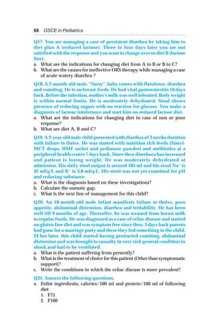 68 OSCE in Pediatrics
Q17. You are managing a case of persistent diarrhea by taking him to
diet plan A (reduced lactose). Three to four days later you are not
satisfied with the response and you want to change over to diet B (lactose
free).
a. What are the indications for changing diet from A to B or B to C?
b. What are the causes for ineffective ORS therapy while managing a case
of acute watery diarrhea ?
Q18. A 2-month-old male, “fussy”, baby comes with flatulence, diarrhea
and vomiting. He is on breast-feeds. He had viral gastroenteritis 10 days
back. Before the infection, mother’s milk was well tolerated. Body weight
is within normal limits. He is moderately dehydrated. Stool shows
presence of reducing sugars with no reaction for glucose. You make a
diagnosis of lactose intolerance and start him on reduced lactose diet.
a. What are the indications for changing diet in case of non or poor
response?
b. What are diet A, B and C?
Q19. A 2-year-old male child presented with diarrhea of 3 weeks duration
with failure to thrive. He was started with nutrition rich feeds (Simyl-
MCT drops, HMF sachet and pediasure powder) and antibiotics at a
peripheral health center 7 days back. Since then diarrhoea has increased
and patient is losing weight. He was moderately dehydrated at
admission. His daily stool output is around 185 ml and his stool Na+ is
42 mEq/L and K+
is 3.8 mEq/L. His stool was not yet examined for pH
and reducing substance.
a. What is the diagnosis based on these investigations?
b. Calculate the osmotic gap.
c. What is the next line of management for this child?
Q20. An 18-month-old male infant manifests failure to thrive, poor
appetite, abdominal distension, diarrhea and irritability. He has been
well till 9 months of age. Thereafter, he was weaned from breast milk
to regular foods. He was diagnosed as a case of celiac disease and started
on gluten free diet and was symptom free since then. 3 days back parents
had gone for a marriage party and there they fed something to the child.
24 hrs later, this child started having protracted vomiting, abdominal
distension and was brought to casualty in very sick general condition in
shock and had to be ventilated.
a. What is the patient suffering from presently?
b. What is the treatment of choice for this patient (Other than symptomatic
support)?
c. Write the conditions in which the celiac disease is more prevalent?
Q21. Answer the following questions.
a. Enlist ingredients, calories/100 ml and protein/100 ml of following
diet:
1. F75
2. F100
 